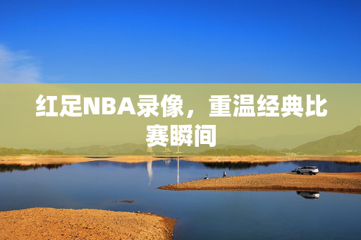 红足NBA录像，重温经典比赛瞬间