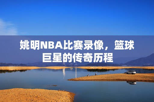 姚明NBA比赛录像，篮球巨星的传奇历程