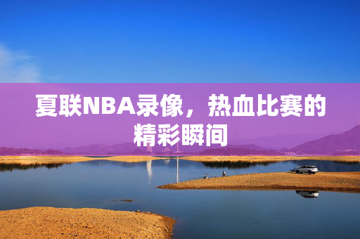 夏联NBA录像，热血比赛的精彩瞬间