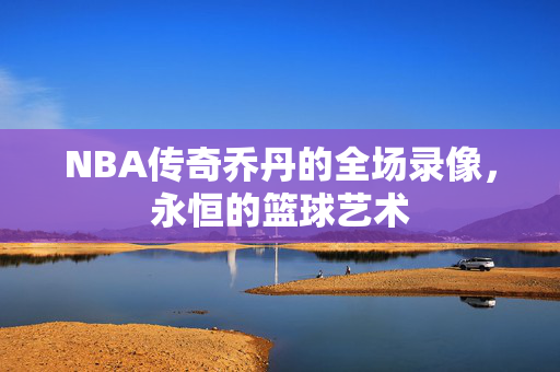 NBA传奇乔丹的全场录像，永恒的篮球艺术