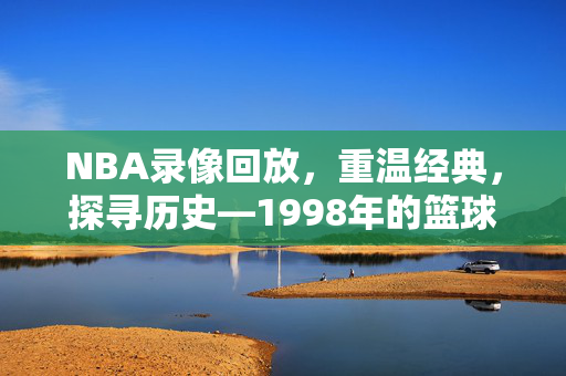 NBA录像回放，重温经典，探寻历史—1998年的篮球传奇