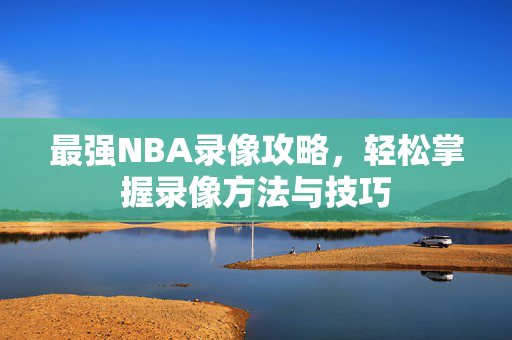 最强NBA录像攻略，轻松掌握录像方法与技巧