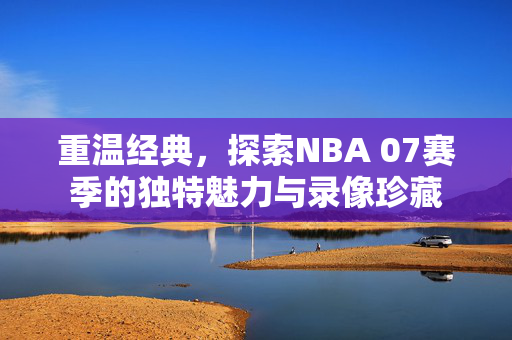 重温经典，探索NBA 07赛季的独特魅力与录像珍藏