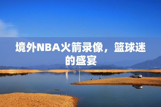 境外NBA火箭录像，篮球迷的盛宴