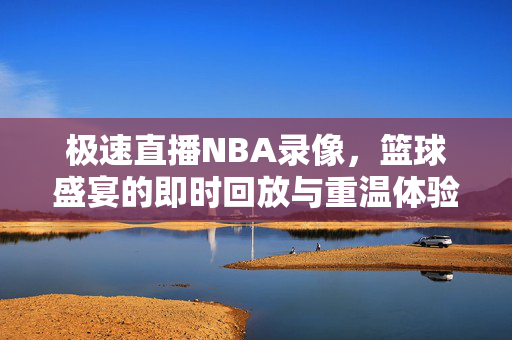 极速直播NBA录像，篮球盛宴的即时回放与重温体验