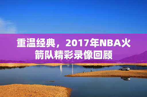 重温经典，2017年NBA火箭队精彩录像回顾