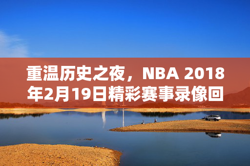 重温历史之夜，NBA 2018年2月19日精彩赛事录像回顾