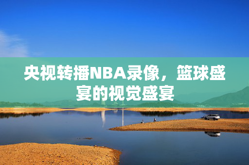 央视转播NBA录像，篮球盛宴的视觉盛宴