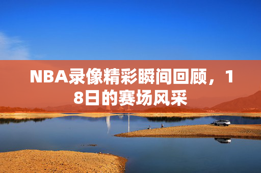 NBA录像精彩瞬间回顾，18日的赛场风采