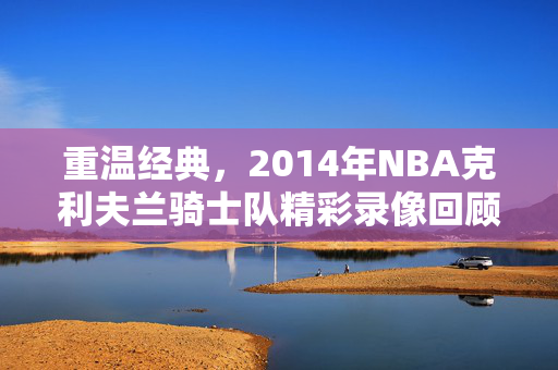 重温经典，2014年NBA克利夫兰骑士队精彩录像回顾