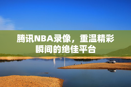 腾讯NBA录像，重温精彩瞬间的绝佳平台