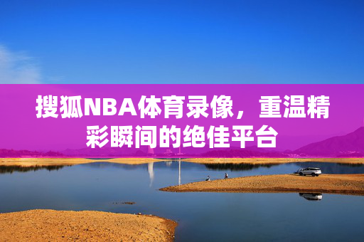 搜狐NBA体育录像，重温精彩瞬间的绝佳平台