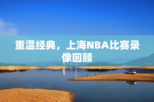 重温经典，上海NBA比赛录像回顾