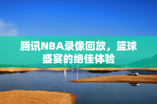 腾讯NBA录像回放，篮球盛宴的绝佳体验