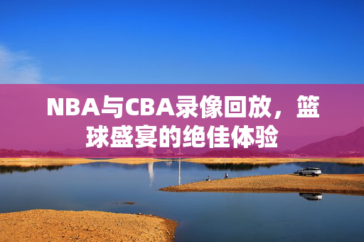 NBA与CBA录像回放，篮球盛宴的绝佳体验
