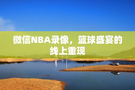 微信NBA录像，篮球盛宴的线上重现