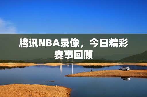 腾讯NBA录像，今日精彩赛事回顾