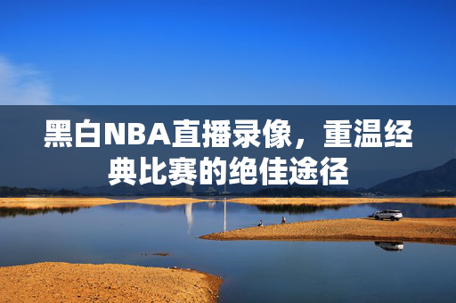 黑白NBA直播录像，重温经典比赛的绝佳途径