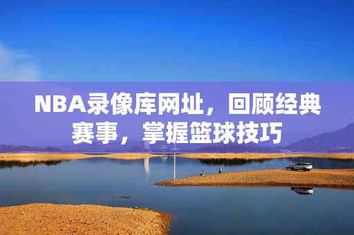 NBA录像库网址，回顾经典赛事，掌握篮球技巧
