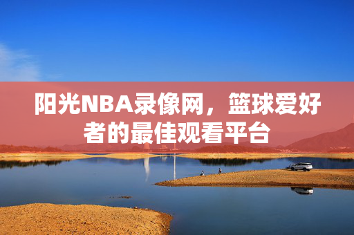 阳光NBA录像网，篮球爱好者的最佳观看平台