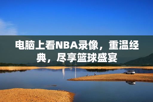 电脑上看NBA录像，重温经典，尽享篮球盛宴