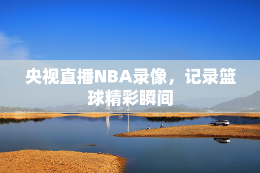 央视直播NBA录像，记录篮球精彩瞬间