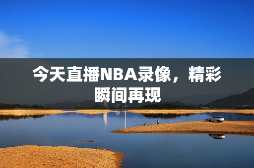今天直播NBA录像，精彩瞬间再现