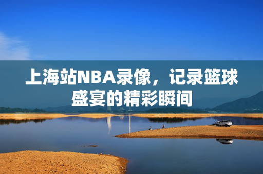 上海站NBA录像，记录篮球盛宴的精彩瞬间