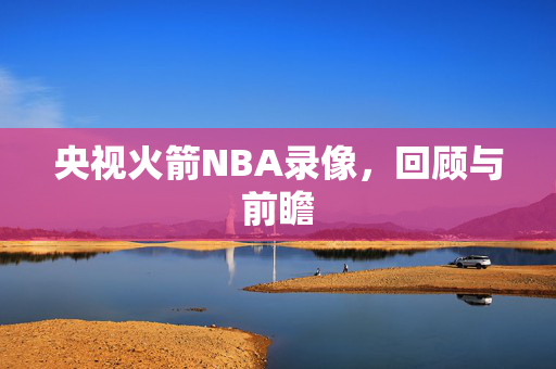 央视火箭NBA录像，回顾与前瞻