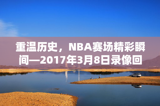 重温历史，NBA赛场精彩瞬间—2017年3月8日录像回顾
