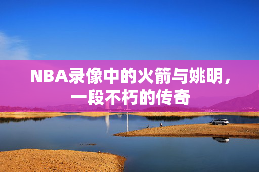 NBA录像中的火箭与姚明，一段不朽的传奇