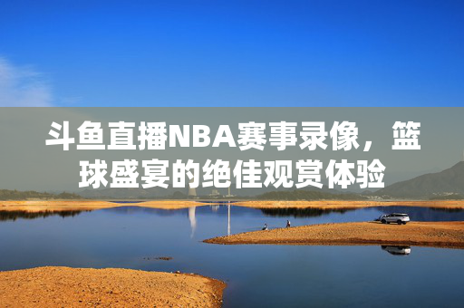 斗鱼直播NBA赛事录像，篮球盛宴的绝佳观赏体验