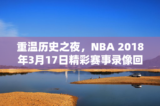 重温历史之夜，NBA 2018年3月17日精彩赛事录像回顾