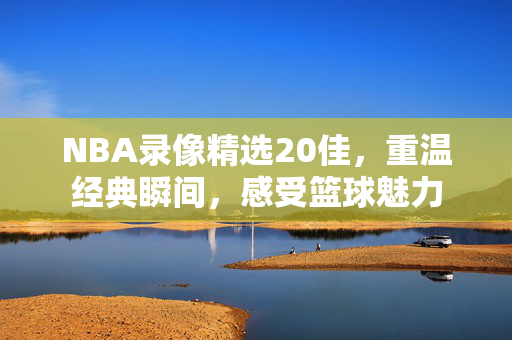 NBA录像精选20佳，重温经典瞬间，感受篮球魅力