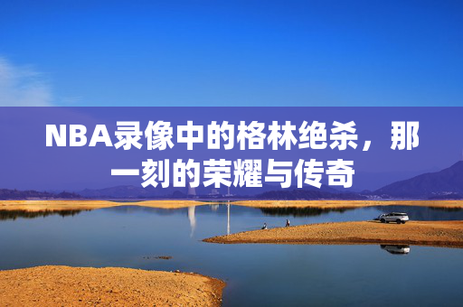 NBA录像中的格林绝杀，那一刻的荣耀与传奇