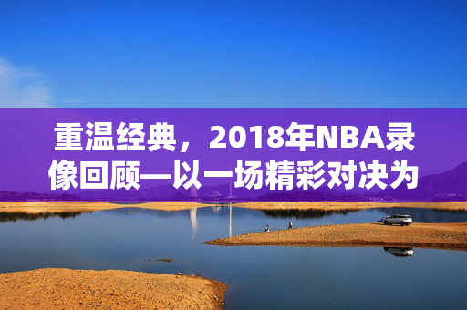 重温经典，2018年NBA录像回顾—以一场精彩对决为例