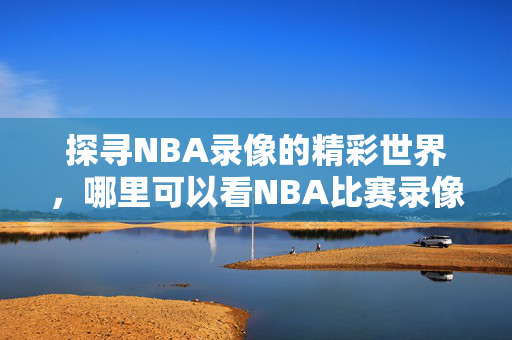 探寻NBA录像的精彩世界，哪里可以看NBA比赛录像？
