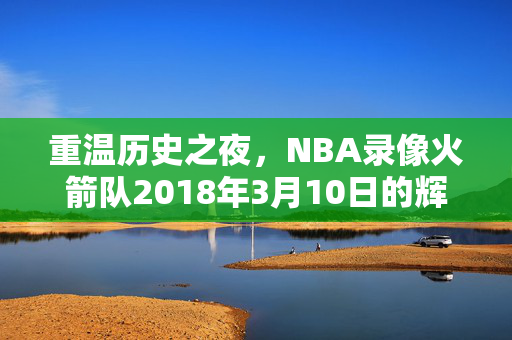 重温历史之夜，NBA录像火箭队2018年3月10日的辉煌表现