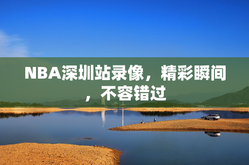 NBA深圳站录像，精彩瞬间，不容错过
