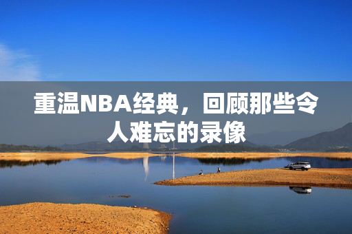重温NBA经典，回顾那些令人难忘的录像