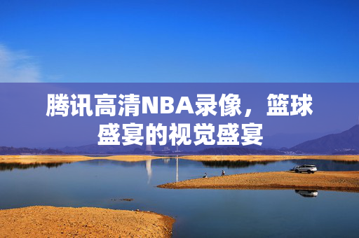 腾讯高清NBA录像，篮球盛宴的视觉盛宴