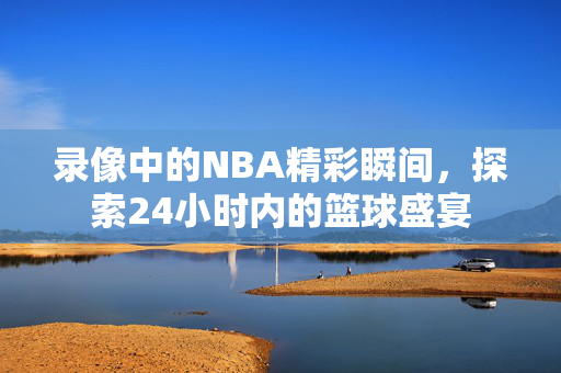 录像中的NBA精彩瞬间，探索24小时内的篮球盛宴