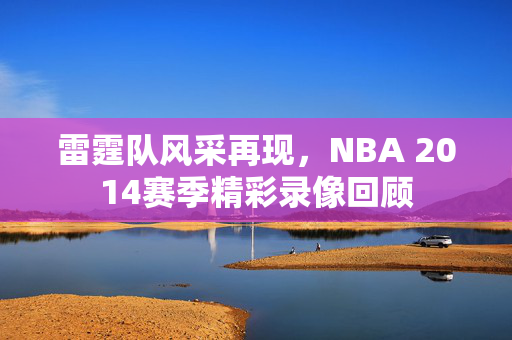 雷霆队风采再现，NBA 2014赛季精彩录像回顾