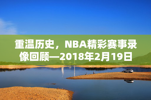 重温历史，NBA精彩赛事录像回顾—2018年2月19日