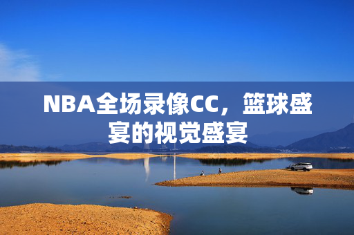NBA全场录像CC，篮球盛宴的视觉盛宴