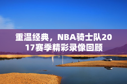 重温经典，NBA骑士队2017赛季精彩录像回顾