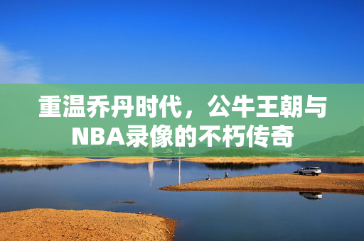 重温乔丹时代，公牛王朝与NBA录像的不朽传奇
