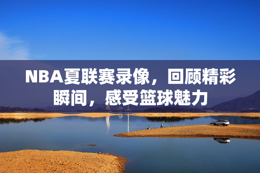 NBA夏联赛录像，回顾精彩瞬间，感受篮球魅力