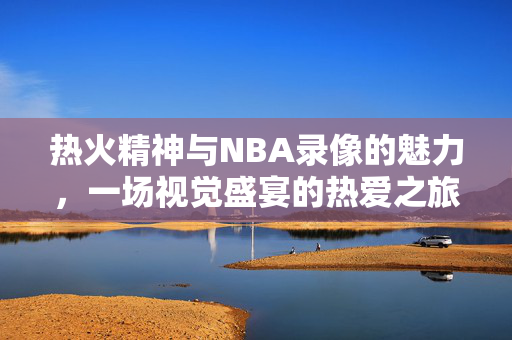 热火精神与NBA录像的魅力，一场视觉盛宴的热爱之旅