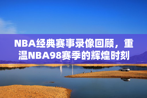 NBA经典赛事录像回顾，重温NBA98赛季的辉煌时刻